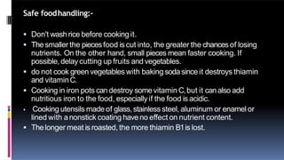 Safe foodhandling:-
 Don't wash rice before cooking it.
 Thesmaller the piecesfood is cut into, the greater the chances of losing
nutrients. On the other hand, small pieces mean faster cooking. If
possible, delay cutting up fruits and vegetables.
 do not cook green vegetables with baking sodasinceit destroys thiamin
and vitaminC.
 Cooking in iron pots candestroy somevitamin C,but it canalso add
nutritious iron to the food, especiallyif the food is acidic.
 Cooking utensils madeof glass,stainless steel, aluminum or enamel or
lined with anonstick coating haveno effect on nutrient content.
 Thelonger meat is roasted, the more thiamin B1is lost.
 