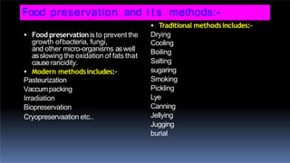 Food preservation and i t s methods:-
 Food preservationis to prevent the
growth ofbacteria, fungi,
and other micro-organisms aswell
asslowing the oxidation of fats that
causerancidity.
 Modern methodsincludes:-
Pasteurization
Vaccumpacking
Irradiation
Biopreservation
Cryopreservaation etc..
 Traditional methodsincludes:-
Drying
Cooling
Boiling
Salting
sugaring
Smoking
Pickling
Lye
Canning
Jellying
Jugging
burial
 