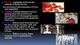  Drying:- vegetables and fruits are
naturally dried by the sun
this will prevent decomposition of fruits
and vegetables
 Cooling:-Cooling preserves food by
slowing down the growth and
reproduction of microorganisms and
the action of enzymesthat causesthe
food torot.
 Boiling:-Boiling liquid food items can
kill any existing microbes. Milk and
water are often boiled to kill any
harmful microbesthat may be present
in them.
 Salting:-Salting orcuring draws
moisture from asubstance by
osmosis.
 