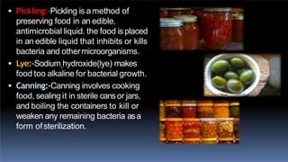  Pickling:-Pickling is amethod of
preserving food in an edible,
antimicrobial liquid. the food is placed
in an edible liquid that inhibits or kills
bacteria and othermicroorganisms.
 Lye:-Sodium hydroxide(lye) makes
food too alkaline for bacterial growth.
 Canning:-Canning involves cooking
food, sealing it in sterile cansor jars,
and boiling the containers to kill or
weaken any remaining bacteria asa
form ofsterilization.
 