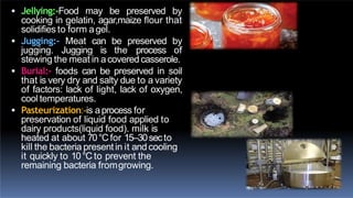  Jellying:-Food may be preserved by
cooking in gelatin, agar,maize flour that
solidifies to form agel.
 Jugging:- Meat can be preserved by
jugging. Jugging is the process of
stewing the meat in acoveredcasserole.
 Burial:- foods can be preserved in soil
that is very dry and salty due to a variety
of factors: lack of light, lack of oxygen,
cool temperatures.
 Pasteurization:-is aprocess for
preservation of liquid food applied to
dairy products(liquid food). milk is
heated at about 70°Cfor 15–30secto
kill the bacteria present in it and cooling
it quickly to 10°Cto prevent the
remaining bacteria fromgrowing.
 