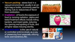  Vaccum packing:- stores food in a
vacuum environment, usually in an air-
tight bag or bottle, commonly usedfor
storing nuts to reduce loss of flavor
from oxidization.
 Irradiation:- of foodis the exposureof
food to ionizing radiation. (alpha and
beta)Treatment effects include killing
bacteria, and insect pests, reducing
the ripening and spoiling of fruits, and
athigher doses inducing sterility.
 Biopreservation is the useof natural
or controlled antimicrobials asaway
of preserving food especially utilizing
lactic acid bacteria(LAB) .
 