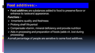 Food additives:-
 Food additives are substances added to food to preserve flavor or
enhance its tasteand appearance.
Functions :-
 itmantains quality and freshness
 Prolong shelf lifeperiod
 Compensate vitamin, mineral deficiency and provide nutrition
 Aids in processing and preparation of foods (adds vit..lost during
processing)
Asmall percentage of people are sensitive to some food additives.
 