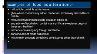 Examples of food adulteration:-
 milkwhich containts added water
 ghee which contains any added matter not exclusively derived from
milk fat
 mixture of two or more edible oils asan edible oil
 any article of food which contains any artificial sweetener beyond
the prescribedlimit
 turmeric containing any foreign substance
 dahi or curd not made out of milk
 milk or milk products containing constituents other than of milk

 