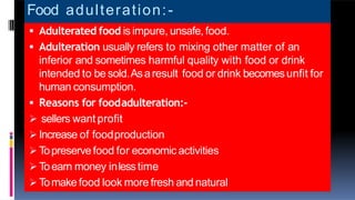 Food adulteration:-
 Adulterated food is impure, unsafe, food.
 Adulteration usually refers to mixing other matter of an
inferior and sometimes harmful quality with food or drink
intended to be sold.Asaresult food or drink becomesunfit for
human consumption.
 Reasons for foodadulteration:-
 sellers want profit
 Increase of foodproduction
 Topreservefood for economic activities
 Toearn money inlesstime
 Tomake food look more fresh and natural
 