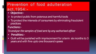 Prevention of food adulteration
act,1954:-
 Objective:-
 to protect public from poisnous and harmful tools
 Toprotect the interests of consumers by eliminating fraudulent
practices
Functions:-
Toanalyse thesamples offoodsentby any authorised officer
 Penalities:-
 Guilt will be punished with imprisonment for aterm six months to 3
yearsand with fine upto one thousand rupees
 