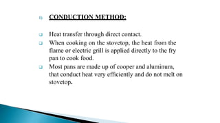 1) CONDUCTION METHOD:
 Heat transfer through direct contact.
 When cooking on the stovetop, the heat from the
flame or electric grill is applied directly to the fry
pan to cook food.
 Most pans are made up of cooper and aluminum,
that conduct heat very efficiently and do not melt on
stovetop.
 