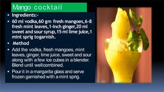 Mango cocktail
 Ingredients:-
 60 ml vodka,60 gm fresh mangoes,6-8
fresh mint leaves,1-inch ginger,20 ml
sweet and sour syrup,15ml lime juice,1
mint sprig togarnish.
 Method
 Add the vodka, fresh mangoes, mint
leaves,ginger, lime juice, sweet and sour
along with afew ice cubes in ablender.
Blend until wellcombined.
 Pourit in amargarita glass and serve
frozen garnished with amint sprig.
 