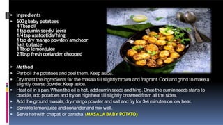 Ingredients
 500gbaby potatoes
4 Tbspoil
1tspcumin seeds/ jeera
1/4tsp asafoetida/hing
1tsp dry mango powder/ amchoor
Salt totaste
1Tbsp lemonjuice
2Tbsp fresh coriander,chopped
 Method
 Parboil the potatoes and peel them. Keepaside.
 Dry roast the ingredients for the masalatill slightly brown and fragrant.Cool and grind to make a
slightly coarse powder.Keep aside.
 Heat oil in apan.When the oil is hot, add cumin seedsand hing.Once the cumin seedsstarts to
crackle, add potatoes and fry on high heat till slightly browned from all the sides.
 Add the ground masala,dry mango powder and salt and fry for 3-4 minutes on low heat.
 Sprinkle lemon juice and coriander and mix well.
 Servehot with chapati or paratha (MASALA BABY POTATO)
 