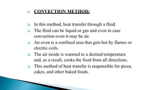 2) CONVECTION METHOD:
 In this method, heat transfer through a fluid.
 The fluid can be liquid or gas and even in case
convection oven it may be air.
 An oven is a confined area that gets hot by flames or
electric coils.
 The air inside is warmed to a desired temperature
and, as a result, cooks the food from all directions.
 This method of heat transfer is responsible for pizza,
cakes, and other baked foods.
 