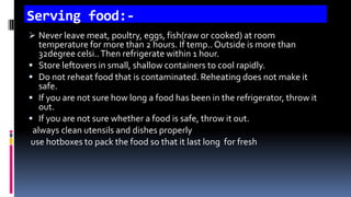 Serving food:-
 Never leave meat, poultry, eggs, fish(raw or cooked) at room
temperature for more than 2 hours. If temp.. Outside is more than
32degree celsi..Then refrigerate within 1 hour.
 Store leftovers in small, shallow containers to cool rapidly.
 Do not reheat food that is contaminated. Reheating does not make it
safe.
 If you are not sure how long a food has been in the refrigerator, throw it
out.
 If you are not sure whether a food is safe, throw it out.
always clean utensils and dishes properly
use hotboxes to pack the food so that it last long for fresh
 
