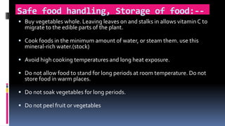 Safe food handling, Storage of food:--
 Buy vegetables whole. Leaving leaves on and stalks in allows vitamin C to
migrate to the edible parts of the plant.
 Cook foods in the minimum amount of water, or steam them. use this
mineral-rich water.(stock)
 Avoid high cooking temperatures and long heat exposure.
 Do not allow food to stand for long periods at room temperature. Do not
store food in warm places.
 Do not soak vegetables for long periods.
 Do not peel fruit or vegetables
 