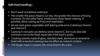 Safe food handling:-
 Don't wash rice before cooking it.
 The smaller the pieces food is cut into, the greater the chances of losing
nutrients. On the other hand, small pieces mean faster cooking. If
possible, delay cutting up fruits and vegetables.
 do not cook green vegetables with baking soda since it destroys thiamin
and vitamin C.
 Cooking in iron pots can destroy some vitamin C, but it can also add
nutritious iron to the food, especially if the food is acidic.
 Cooking utensils made of glass, stainless steel, aluminum or enamel or
lined with a nonstick coating have no effect on nutrient content.
 The longer meat is roasted, the more thiamin B1 is lost.
 