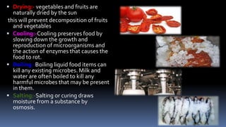  Drying:- vegetables and fruits are
naturally dried by the sun
this will prevent decomposition of fruits
and vegetables
 Cooling:-Cooling preserves food by
slowing down the growth and
reproduction of microorganisms and
the action of enzymes that causes the
food to rot.
 Boiling:-Boiling liquid food items can
kill any existing microbes. Milk and
water are often boiled to kill any
harmful microbes that may be present
in them.
 Salting:-Salting or curing draws
moisture from a substance by
osmosis.
 