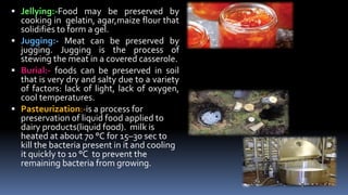  Jellying:-Food may be preserved by
cooking in gelatin, agar,maize flour that
solidifies to form a gel.
 Jugging:- Meat can be preserved by
jugging. Jugging is the process of
stewing the meat in a covered casserole.
 Burial:- foods can be preserved in soil
that is very dry and salty due to a variety
of factors: lack of light, lack of oxygen,
cool temperatures.
 Pasteurization:-is a process for
preservation of liquid food applied to
dairy products(liquid food). milk is
heated at about 70 °C for 15–30 sec to
kill the bacteria present in it and cooling
it quickly to 10 °C to prevent the
remaining bacteria from growing.
 