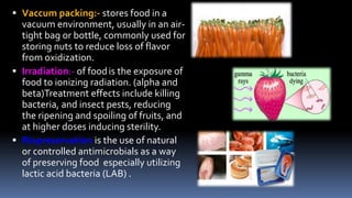  Vaccum packing:- stores food in a
vacuum environment, usually in an air-
tight bag or bottle, commonly used for
storing nuts to reduce loss of flavor
from oxidization.
 Irradiation:- of foodis the exposure of
food to ionizing radiation. (alpha and
beta)Treatment effects include killing
bacteria, and insect pests, reducing
the ripening and spoiling of fruits, and
at higher doses inducing sterility.
 Biopreservation is the use of natural
or controlled antimicrobials as a way
of preserving food especially utilizing
lactic acid bacteria (LAB) .
 