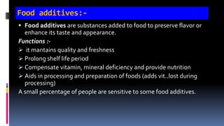 Food additives:-
 Food additives are substances added to food to preserve flavor or
enhance its taste and appearance.
Functions :-
 it mantains quality and freshness
 Prolong shelf life period
 Compensate vitamin, mineral deficiency and provide nutrition
 Aids in processing and preparation of foods (adds vit..lost during
processing)
A small percentage of people are sensitive to some food additives.
 
