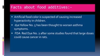 Facts about food additives:-
 Artificial food color is suspected of causing increased
hyperactivity in children.
 dyeYellow No. 5 has been thought to worsen asthma
symptoms.
 FDA Red Dye No. 2 after some studies found that large doses
could cause cancer in rats.
 