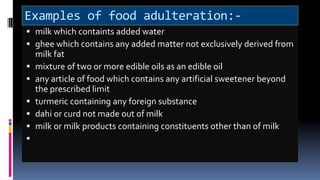 Examples of food adulteration:-
 milk which containts added water
 ghee which contains any added matter not exclusively derived from
milk fat
 mixture of two or more edible oils as an edible oil
 any article of food which contains any artificial sweetener beyond
the prescribed limit
 turmeric containing any foreign substance
 dahi or curd not made out of milk
 milk or milk products containing constituents other than of milk

 