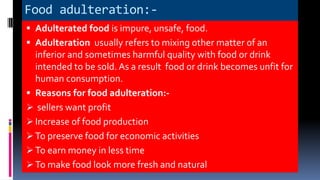 Food adulteration:-
 Adulterated food is impure, unsafe, food.
 Adulteration usually refers to mixing other matter of an
inferior and sometimes harmful quality with food or drink
intended to be sold. As a result food or drink becomes unfit for
human consumption.
 Reasons for food adulteration:-
 sellers want profit
 Increase of food production
 To preserve food for economic activities
 To earn money in less time
 To make food look more fresh and natural
 