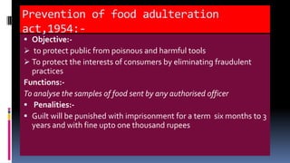 Prevention of food adulteration
act,1954:-
 Objective:-
 to protect public from poisnous and harmful tools
 To protect the interests of consumers by eliminating fraudulent
practices
Functions:-
To analyse the samples of food sent by any authorised officer
 Penalities:-
 Guilt will be punished with imprisonment for a term six months to 3
years and with fine upto one thousand rupees
 