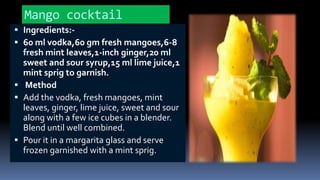 Mango cocktail
 Ingredients:-
 60 ml vodka,60 gm fresh mangoes,6-8
fresh mint leaves,1-inch ginger,20 ml
sweet and sour syrup,15 ml lime juice,1
mint sprig to garnish.
 Method
 Add the vodka, fresh mangoes, mint
leaves, ginger, lime juice, sweet and sour
along with a few ice cubes in a blender.
Blend until well combined.
 Pour it in a margarita glass and serve
frozen garnished with a mint sprig.
 