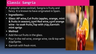 Classic Sangria
 A popular wine cocktail, Sangria is fruity and
fancy. It is known to have originated in Spain.
 Ingredients:-
 Glass: AP wine,Cut fruits (apples, orange, mint
& fruits in season),75ml Red wine,15ml orange
wine - to soak fruits,Top with 7Up,Garnish:
mint sprigs
 Method
 Add the cut fruits in the glass.
 Pour in the red wine, orange wine, ice & top with
7Up/Sprite.
 Garnish with fresh mint.
 