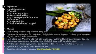  Ingredients
 500 g baby potatoes
4Tbsp oil
1 tsp cumin seeds/ jeera
1/4 tsp asafoetida/ hing
1 tsp dry mango powder/ amchoor
Salt to taste
1Tbsp lemon juice
2Tbsp fresh coriander, chopped
 Method
 Par boil the potatoes and peel them. Keep aside.
 Dry roast the ingredients for the masala till slightly brown and fragrant.Cool and grind to make a
slightly coarse powder. Keep aside.
 Heat oil in a pan.When the oil is hot, add cumin seeds and hing. Once the cumin seeds starts to
crackle, add potatoes and fry on high heat till slightly browned from all the sides.
 Add the ground masala, dry mango powder and salt and fry for 3-4 minutes on low heat.
 Sprinkle lemon juice and coriander and mix well.
 Serve hot with chapati or paratha (MASALA BABY POTATO)
 