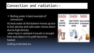 Convection and radiation:-
 Boiling water is best example of
convection
As heat water at the bottom moves up due
to less density and cold water moves down
due to high density
when heat is radiated it travels in straight
lines and object in its path becomes
heated
Grilling is the best ex:
 