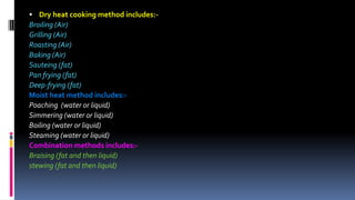  Dry heat cooking method includes:-
Broiling (Air)
Grilling (Air)
Roasting (Air)
Baking (Air)
Sauteing (fat)
Pan frying (fat)
Deep-frying (fat)
Moist heat method includes:-
Poaching (water or liquid)
Simmering (water or liquid)
Boiling (water or liquid)
Steaming (water or liquid)
Combination methods includes:-
Braising (fat and then liquid)
stewing (fat and then liquid)
 