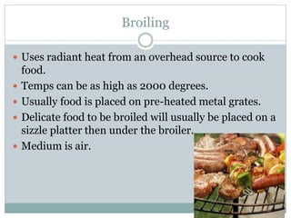 Broiling
 Uses radiant heat from an overhead source to cook
food.
 Temps can be as high as 2000 degrees.
 Usually food is placed on pre-heated metal grates.
 Delicate food to be broiled will usually be placed on a
sizzle platter then under the broiler.
 Medium is air.
 