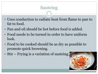 Sauteing
 Uses conduction to radiate heat from flame to pan to
fat to food.
 Pan and oil should be hot before food is added.
 Food needs to be turned in order to have uniform
look.
 Food to be cooked should be as dry as possible to
promote quick browning.
 Stir – Frying is a variation of sauteing.
 
