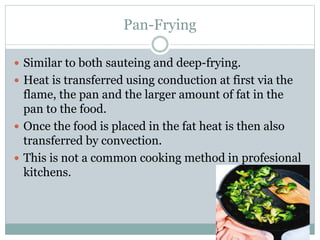 Pan-Frying
 Similar to both sauteing and deep-frying.
 Heat is transferred using conduction at first via the
flame, the pan and the larger amount of fat in the
pan to the food.
 Once the food is placed in the fat heat is then also
transferred by convection.
 This is not a common cooking method in profesional
kitchens.
 