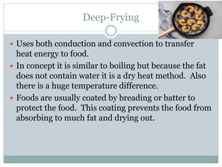 Deep-Frying
 Uses both conduction and convection to transfer
heat energy to food.
 In concept it is similar to boiling but because the fat
does not contain water it is a dry heat method. Also
there is a huge temperature difference.
 Foods are usually coated by breading or batter to
protect the food. This coating prevents the food from
absorbing to much fat and drying out.
 