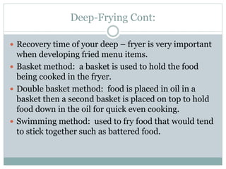 Deep-Frying Cont:
 Recovery time of your deep – fryer is very important
when developing fried menu items.
 Basket method: a basket is used to hold the food
being cooked in the fryer.
 Double basket method: food is placed in oil in a
basket then a second basket is placed on top to hold
food down in the oil for quick even cooking.
 Swimming method: used to fry food that would tend
to stick together such as battered food.
 
