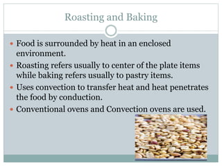 Roasting and Baking
 Food is surrounded by heat in an enclosed
environment.
 Roasting refers usually to center of the plate items
while baking refers usually to pastry items.
 Uses convection to transfer heat and heat penetrates
the food by conduction.
 Conventional ovens and Convection ovens are used.
 