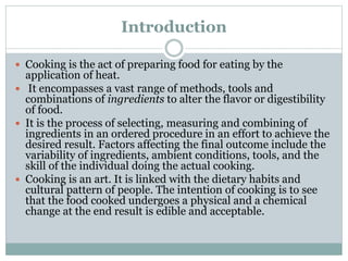 Introduction
 Cooking is the act of preparing food for eating by the
application of heat.
 It encompasses a vast range of methods, tools and
combinations of ingredients to alter the flavor or digestibility
of food.
 It is the process of selecting, measuring and combining of
ingredients in an ordered procedure in an effort to achieve the
desired result. Factors affecting the final outcome include the
variability of ingredients, ambient conditions, tools, and the
skill of the individual doing the actual cooking.
 Cooking is an art. It is linked with the dietary habits and
cultural pattern of people. The intention of cooking is to see
that the food cooked undergoes a physical and a chemical
change at the end result is edible and acceptable.
 
