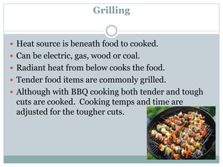 Grilling
 Heat source is beneath food to cooked.
 Can be electric, gas, wood or coal.
 Radiant heat from below cooks the food.
 Tender food items are commonly grilled.
 Although with BBQ cooking both tender and tough
cuts are cooked. Cooking temps and time are
adjusted for the tougher cuts.
 