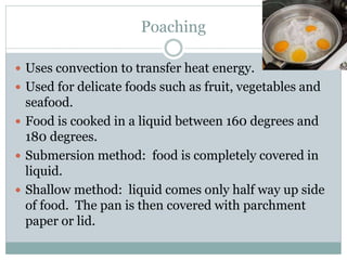 Poaching
 Uses convection to transfer heat energy.
 Used for delicate foods such as fruit, vegetables and
seafood.
 Food is cooked in a liquid between 160 degrees and
180 degrees.
 Submersion method: food is completely covered in
liquid.
 Shallow method: liquid comes only half way up side
of food. The pan is then covered with parchment
paper or lid.
 