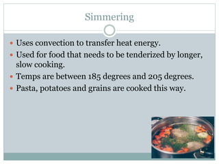 Simmering
 Uses convection to transfer heat energy.
 Used for food that needs to be tenderized by longer,
slow cooking.
 Temps are between 185 degrees and 205 degrees.
 Pasta, potatoes and grains are cooked this way.
 