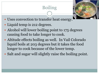 Boiling
 Uses convection to transfer heat energy.
 Liquid temp is 212 degrees.
 Alcohol will lower boiling point to 175 degrees
causing food to take longer to cook.
 Altitude effects boiling as well. In Vail Colorado
liquid boils at 203 degrees but it takes the food
longer to cook because of the lower temp.
 Salt and sugar will slightly raise the boiling point.
 
