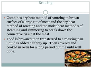 Braising
 Combines dry heat method of sauteing to brown
surface of a large cut of meat and the dry heat
method of roasting and the moist heat method’s of
steaming and simmering to break down the
connective tissue if the meat.
 Food is browned then transferred to a roasting pan
liquid is added half way up. Then covered and
cooked in oven for a long period of time until well
done.
 