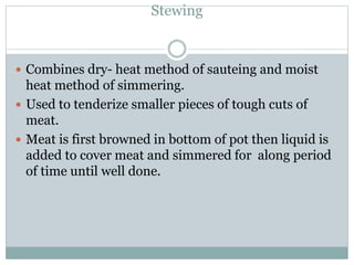 Stewing
 Combines dry- heat method of sauteing and moist
heat method of simmering.
 Used to tenderize smaller pieces of tough cuts of
meat.
 Meat is first browned in bottom of pot then liquid is
added to cover meat and simmered for along period
of time until well done.
 