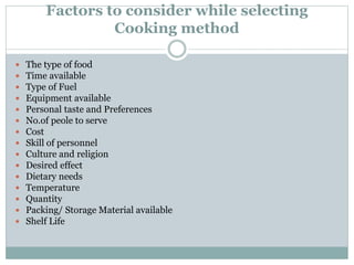 Factors to consider while selecting
Cooking method
 The type of food
 Time available
 Type of Fuel
 Equipment available
 Personal taste and Preferences
 No.of peole to serve
 Cost
 Skill of personnel
 Culture and religion
 Desired effect
 Dietary needs
 Temperature
 Quantity
 Packing/ Storage Material available
 Shelf Life
 