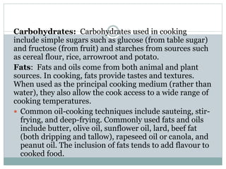 Carbohydrates: Carbohydrates used in cooking
include simple sugars such as glucose (from table sugar)
and fructose (from fruit) and starches from sources such
as cereal flour, rice, arrowroot and potato.
Fats: Fats and oils come from both animal and plant
sources. In cooking, fats provide tastes and textures.
When used as the principal cooking medium (rather than
water), they also allow the cook access to a wide range of
cooking temperatures.
 Common oil-cooking techniques include sauteing, stir-
frying, and deep-frying. Commonly used fats and oils
include butter, olive oil, sunflower oil, lard, beef fat
(both dripping and tallow), rapeseed oil or canola, and
peanut oil. The inclusion of fats tends to add flavour to
cooked food.
 