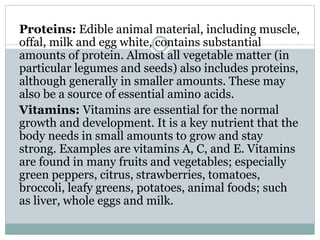 Proteins: Edible animal material, including muscle,
offal, milk and egg white, contains substantial
amounts of protein. Almost all vegetable matter (in
particular legumes and seeds) also includes proteins,
although generally in smaller amounts. These may
also be a source of essential amino acids.
Vitamins: Vitamins are essential for the normal
growth and development. It is a key nutrient that the
body needs in small amounts to grow and stay
strong. Examples are vitamins A, C, and E. Vitamins
are found in many fruits and vegetables; especially
green peppers, citrus, strawberries, tomatoes,
broccoli, leafy greens, potatoes, animal foods; such
as liver, whole eggs and milk.
 