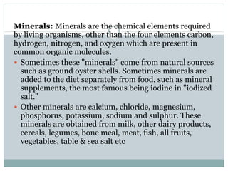 Minerals: Minerals are the chemical elements required
by living organisms, other than the four elements carbon,
hydrogen, nitrogen, and oxygen which are present in
common organic molecules.
 Sometimes these "minerals" come from natural sources
such as ground oyster shells. Sometimes minerals are
added to the diet separately from food, such as mineral
supplements, the most famous being iodine in "iodized
salt."
 Other minerals are calcium, chloride, magnesium,
phosphorus, potassium, sodium and sulphur. These
minerals are obtained from milk, other dairy products,
cereals, legumes, bone meal, meat, fish, all fruits,
vegetables, table & sea salt etc
 