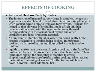 EFFECTS OF COOKING
1. Action of Heat on Carbohydrates
 The interaction of heat and carbohydrate is complex. Long chain
sugars such as starch tend to break down into more simple sugars
when cooked, while simple sugars can form syrups. If sugars are
heated so that all water of crystallisation is driven off, then
caramelisation starts, with the sugar undergoing thermal
decomposition with the formation of carbon and other
breakdown products producing caramel.
 An emulsion of starch with fat or water can, when gently heated,
provide thickening to the dish being cooked. In European
cooking, a mixture of butter and flour called a roux is used to
thicken
 liquids to make stews or sauces. In Asian cooking, a similar effect
is obtained from a mixture of rice or corn starch and water. These
techniques rely on the properties of starches to create
simpler mucilaginous saccharides during cooking, which causes
the familiar thickening of sauces. This thickening will break
down, however, under additional heat.
 