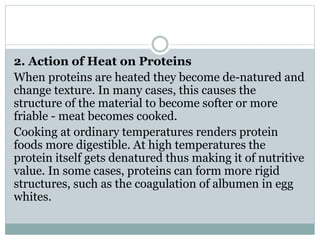 2. Action of Heat on Proteins
When proteins are heated they become de-natured and
change texture. In many cases, this causes the
structure of the material to become softer or more
friable - meat becomes cooked.
Cooking at ordinary temperatures renders protein
foods more digestible. At high temperatures the
protein itself gets denatured thus making it of nutritive
value. In some cases, proteins can form more rigid
structures, such as the coagulation of albumen in egg
whites.
 