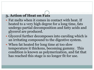 3. Action of Heat on Fats
 Fat melts when it comes in contact with heat. If
heated to a very high degree for a long time, fats
undergo partial decomposition and fatty acids and
glycerol are produced.
 Glycerol further decomposes into caroling which is
an irritating compound to the digestive system.
 When fat heated for long time at too slow
temperature it thickens, becoming gummy. This
condition is known as polymerization, and fat that
has reached this stage is no longer fit for use.
 